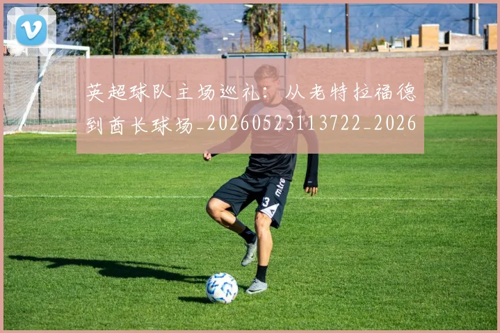 英超球队主场巡礼:从老特拉福德到酋长球场_20260523113722_20260610170050