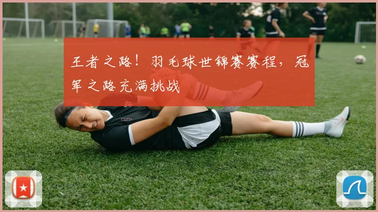 王者之路!羽毛球世锦赛赛程,冠军之路充满挑战