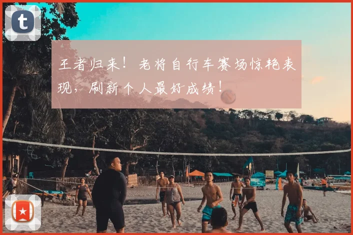 王者归来！老将自行车赛场惊艳表现，刷新个人最好成绩！