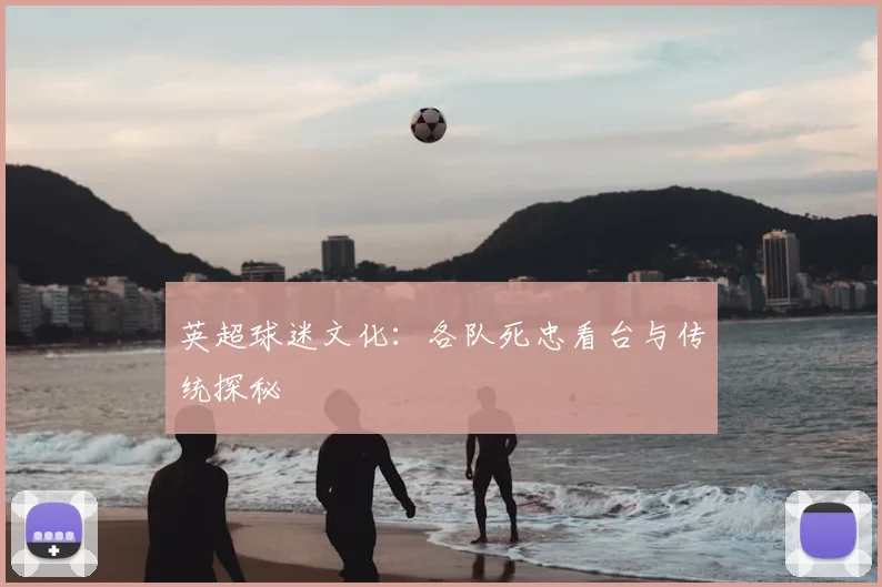 英超球迷文化：各队死忠看台与传统探秘