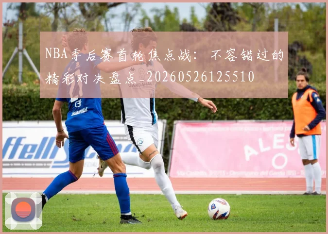 NBA季后赛首轮焦点战：不容错过的精彩对决盘点_20260526125510