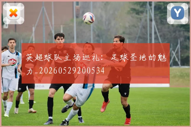 英超球队主场巡礼:足球圣地的魅力_20260529200534