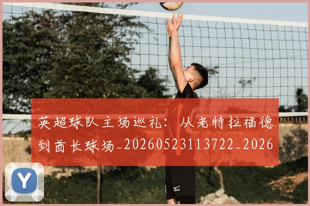 英超球队主场巡礼：从老特拉福德到酋长球场_20260523113722_20260610170050