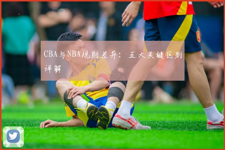 CBA与NBA规则差异：五大关键区别详解